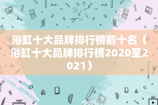 浴缸十大品牌排行榜前十名（浴缸十大品牌排行榜2020至2021）