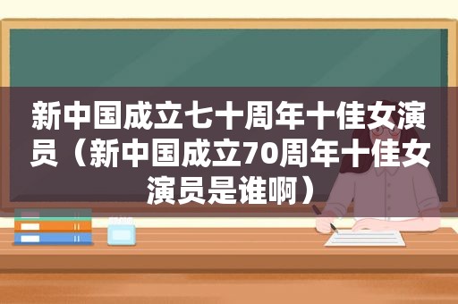 新中国成立七十周年十佳女演员（新中国成立70周年十佳女演员是谁啊）