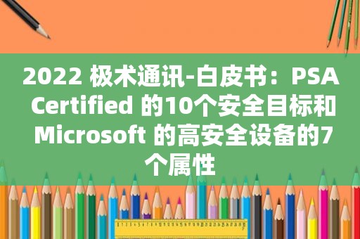 2022 极术通讯-白皮书：PSA Certified 的10个安全目标和 Microsoft 的高安全设备的7个属性