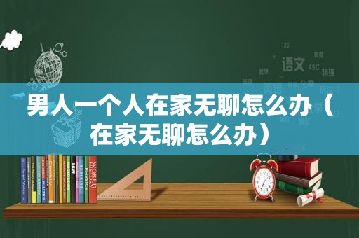 男人一个人在家无聊怎么办（在家无聊怎么办）