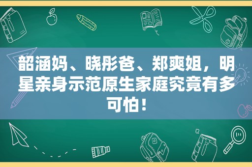 韶涵妈、晓彤爸、郑爽姐，明星亲身示范原生家庭究竟有多可怕！