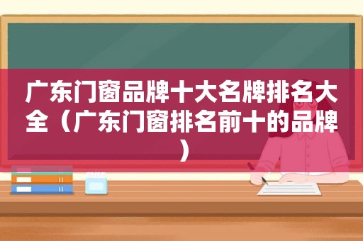 广东门窗品牌十大名牌排名大全（广东门窗排名前十的品牌）