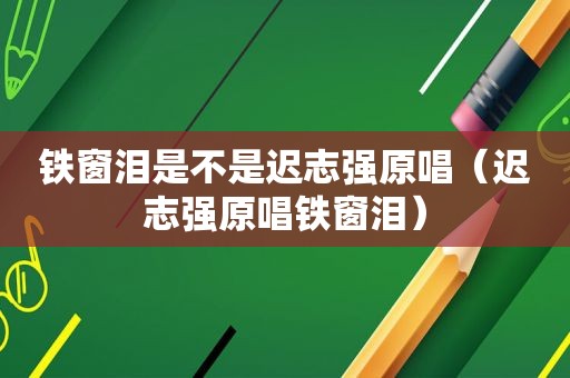 铁窗泪是不是迟志强原唱（迟志强原唱铁窗泪）