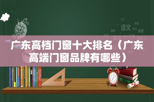 广东高档门窗十大排名（广东高端门窗品牌有哪些）