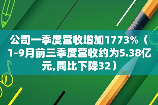 公司一季度营收增加1773%（1-9月前三季度营收约为5.38亿元,同比下降32）