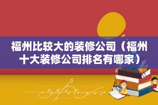 福州比较大的装修公司（福州十大装修公司排名有哪家）