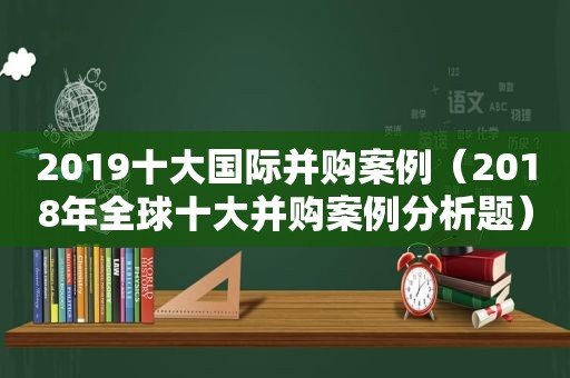 2019十大国际并购案例（2018年全球十大并购案例分析题）