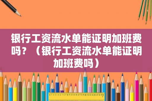 银行工资流水单能证明加班费吗？（银行工资流水单能证明加班费吗）