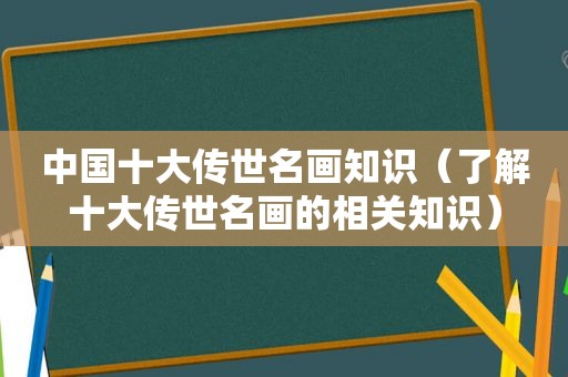 中国十大传世名画知识（了解十大传世名画的相关知识）