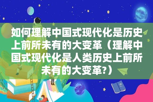 如何理解中国式现代化是历史上前所未有的大变革（理解中国式现代化是人类历史上前所未有的大变革?）