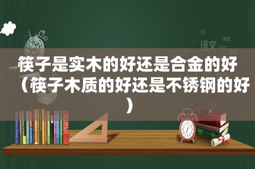 筷子是实木的好还是合金的好（筷子木质的好还是不锈钢的好）