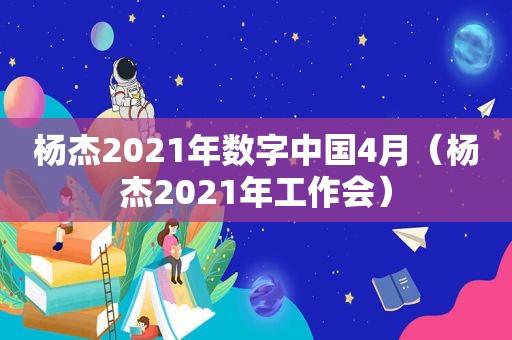 杨杰2021年数字中国4月（杨杰2021年工作会）