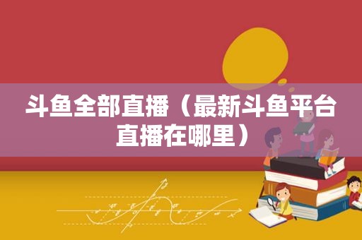 斗鱼全部直播（最新斗鱼平台直播在哪里）