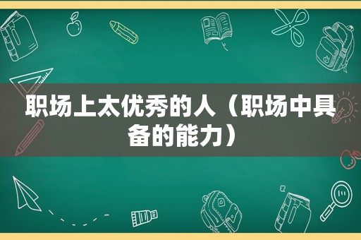 职场上太优秀的人（职场中具备的能力）