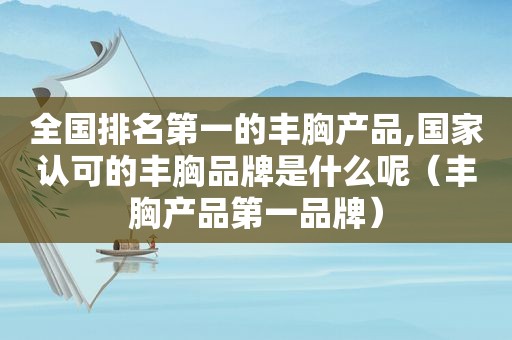 全国排名第一的丰胸产品,国家认可的丰胸品牌是什么呢（丰胸产品第一品牌）