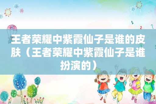 王者荣耀中紫霞仙子是谁的皮肤（王者荣耀中紫霞仙子是谁扮演的）