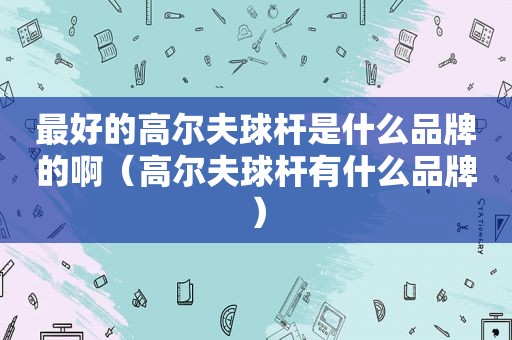 最好的高尔夫球杆是什么品牌的啊（高尔夫球杆有什么品牌）