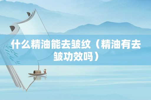 什么精油能去皱纹（精油有去皱功效吗）