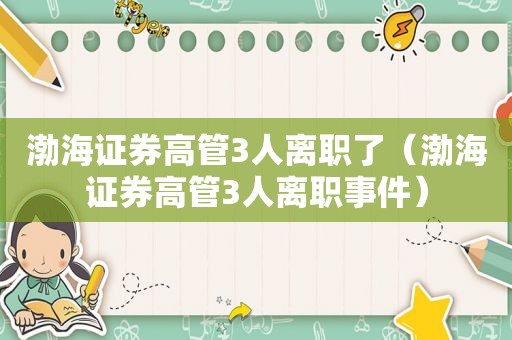 渤海证券高管3人离职了（渤海证券高管3人离职事件）