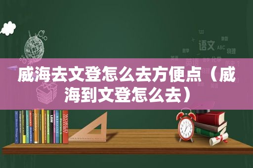 威海去文登怎么去方便点（威海到文登怎么去）