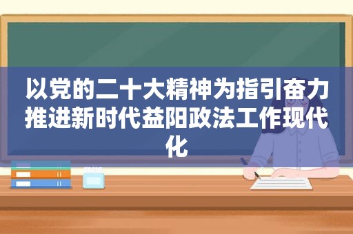 以党的二十大精神为指引奋力推进新时代益阳政法工作现代化