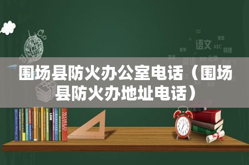 围场县防火办公室电话（围场县防火办地址电话）