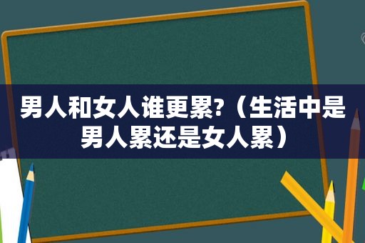 男人和女人谁更累?（生活中是男人累还是女人累）