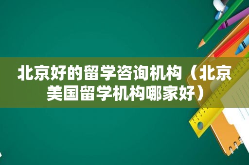 北京好的留学咨询机构（北京美国留学机构哪家好）