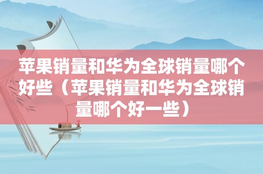 苹果销量和华为全球销量哪个好些（苹果销量和华为全球销量哪个好一些）