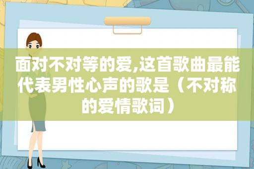 面对不对等的爱,这首歌曲最能代表男性心声的歌是（不对称的爱情歌词）