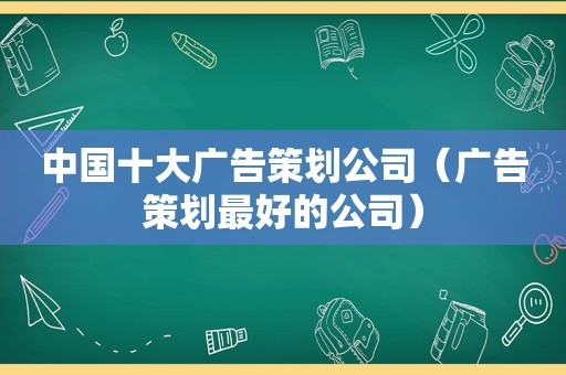 中国十大广告策划公司（广告策划最好的公司）