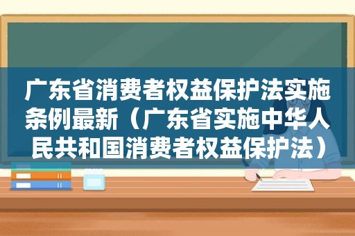 广东省消费者权益保护法实施条例最新（广东省实施中华人民共和国消费者权益保护法）