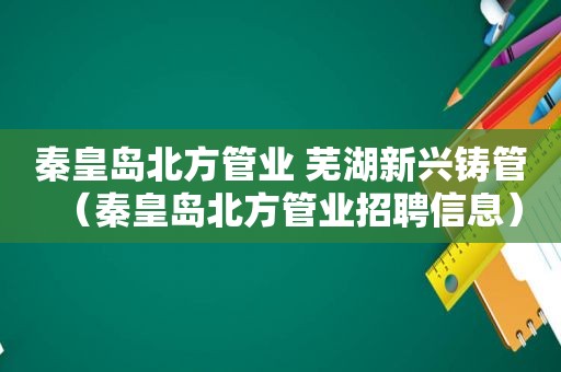 秦皇岛北方管业 芜湖新兴铸管（秦皇岛北方管业招聘信息）