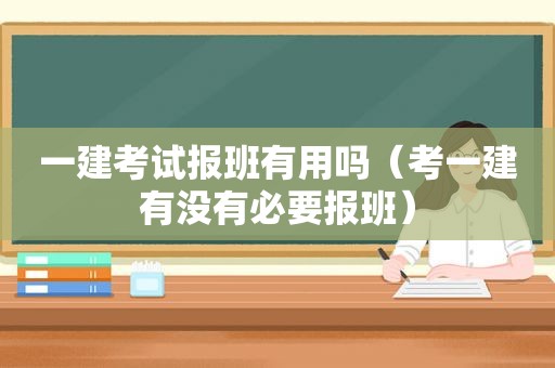 一建考试报班有用吗（考一建有没有必要报班）