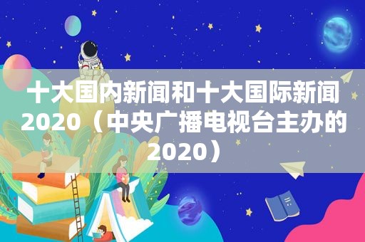 十大国内新闻和十大国际新闻2020（中央广播电视台主办的2020）