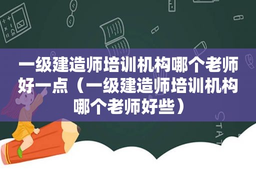 一级建造师培训机构哪个老师好一点（一级建造师培训机构哪个老师好些）