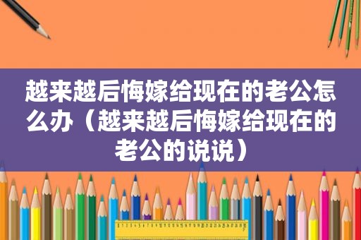 越来越后悔嫁给现在的老公怎么办（越来越后悔嫁给现在的老公的说说）