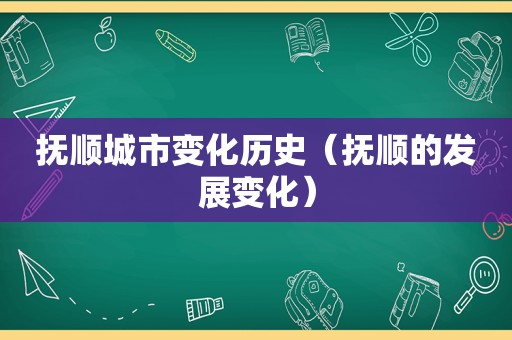 抚顺城市变化历史（抚顺的发展变化）