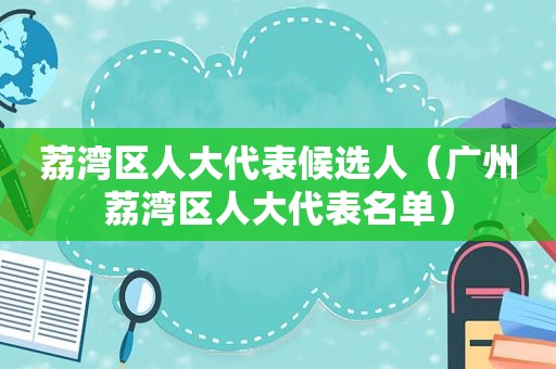 荔湾区人大代表候选人（广州荔湾区人大代表名单）