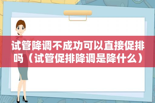 试管降调不成功可以直接促排吗（试管促排降调是降什么）