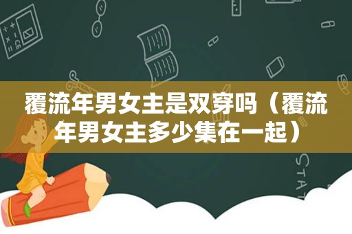 覆流年男女主是双穿吗（覆流年男女主多少集在一起）