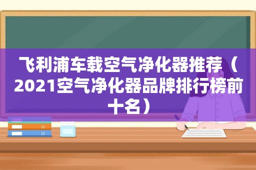 飞利浦车载空气净化器推荐（2021空气净化器品牌排行榜前十名）