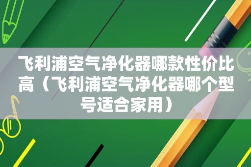 飞利浦空气净化器哪款性价比高（飞利浦空气净化器哪个型号适合家用）