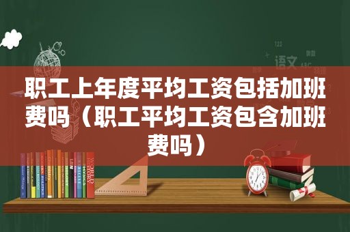 职工上年度平均工资包括加班费吗（职工平均工资包含加班费吗）