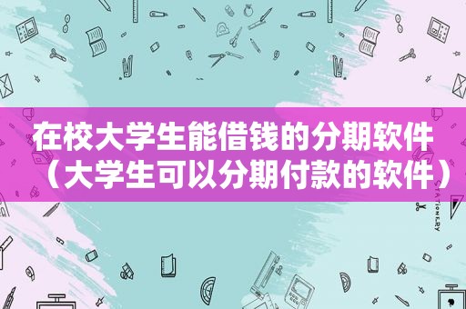 在校大学生能借钱的分期软件（大学生可以分期付款的软件）