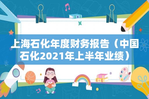 上海石化年度财务报告（中国石化2021年上半年业绩）