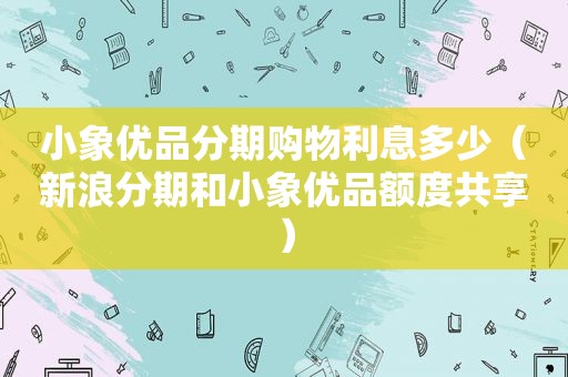 小象优品分期购物利息多少（新浪分期和小象优品额度共享）