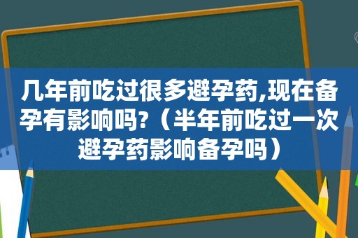 几年前吃过很多避孕药,现在备孕有影响吗?（半年前吃过一次避孕药影响备孕吗）