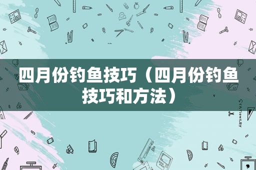 四月份钓鱼技巧（四月份钓鱼技巧和方法）