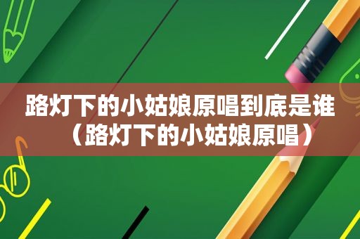 路灯下的小姑娘原唱到底是谁（路灯下的小姑娘原唱）